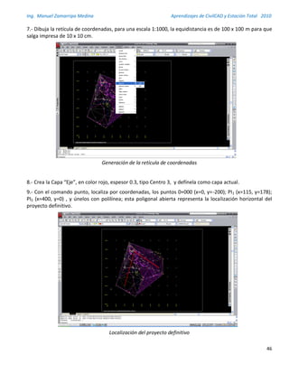 Ing. Manuel Zamarripa Medina Aprendizajes de CivilCAD y Estación Total 2010
46
7.- Dibuja la retícula de coordenadas, para una escala 1:1000, la equidistancia es de 100 x 100 m para que
salga impresa de 10 x 10 cm.
Generación de la retícula de coordenadas
8.- Crea la Capa “Eje”, en color rojo, espesor 0.3, tipo Centro 3, y defínela como capa actual.
9.- Con el comando punto, localiza por coordenadas, los puntos 0+000 (x=0, y=-200); PI1 (x=115, y=178);
PI2 (x=400, y=0) , y únelos con polilínea; esta poligonal abierta representa la localización horizontal del
proyecto definitivo.
Localización del proyecto definitivo
 