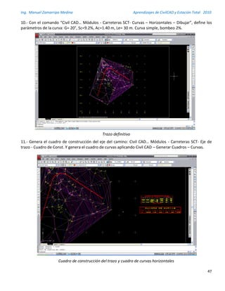 Ing. Manuel Zamarripa Medina Aprendizajes de CivilCAD y Estación Total 2010
47
10.- Con el comando “Civil CAD… Módulos - Carreteras SCT- Curvas – Horizontales – Dibujar”, define los
parámetros de la curva: G= 20°, Sc=9.2%, Ac=1.40 m, Le= 30 m. Curva simple, bombeo 2%.
Trazo definitivo
11.- Genera el cuadro de construcción del eje del camino: Civil CAD… Módulos - Carreteras SCT- Eje de
trazo - Cuadro de Const. Y genera el cuadro de curvas aplicando Civil CAD – Generar Cuadros – Curvas.
Cuadro de construcción del trazo y cuadro de curvas horizontales
 