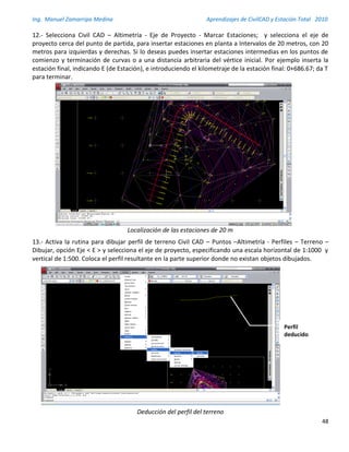 Ing. Manuel Zamarripa Medina Aprendizajes de CivilCAD y Estación Total 2010
48
12.- Selecciona Civil CAD – Altimetría - Eje de Proyecto - Marcar Estaciones; y selecciona el eje de
proyecto cerca del punto de partida, para insertar estaciones en planta a Intervalos de 20 metros, con 20
metros para izquierdas y derechas. Si lo deseas puedes insertar estaciones intermedias en los puntos de
comienzo y terminación de curvas o a una distancia arbitraria del vértice inicial. Por ejemplo inserta la
estación final, indicando E (de Estación), e introduciendo el kilometraje de la estación final: 0+686.67; da T
para terminar.
Localización de las estaciones de 20 m
13.- Activa la rutina para dibujar perfil de terreno Civil CAD – Puntos –Altimetría - Perfiles – Terreno –
Dibujar, opción Eje < E > y selecciona el eje de proyecto, especificando una escala horizontal de 1:1000 y
vertical de 1:500. Coloca el perfil resultante en la parte superior donde no existan objetos dibujados.
Deducción del perfil del terreno
Perfil
deducido
 