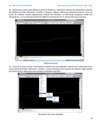 Ing. Manuel Zamarripa Medina Aprendizajes de CivilCAD y Estación Total 2010
49
14.- Selecciona la rutina para dibujar el perfil de proyecto y especificar elevaciones, pendientes y puntos
de inflexión Civil CAD –Altimetría – Perfiles – Proyecto – Dibujar. Define una elevación inicial de -12 m, un
punto de inflexión vertical especificando Estación (E) introducir el kilometraje propuesto 0+380 con
elevación de -1.15 y la Estación (E) final 0+ 686.67 una elevación de 17, damos Enter para terminar.
Perfil de proyecto
15.- Trazo de la curva vertical. Previamente se determinan las longitudes, selecciona la rutina para trazar
curva vertical Civil CAD –Altimetría – Perfiles – Curvas verticales; toca el punto de inflexión, elige método
por distancia (D) y define para este ejemplo una distancia de 80 m.
Generación de curvas verticales
 