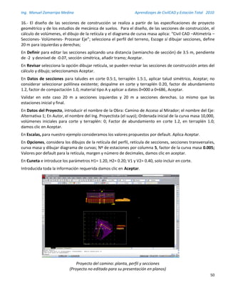 Ing. Manuel Zamarripa Medina Aprendizajes de CivilCAD y Estación Total 2010
50
16.- El diseño de las secciones de construcción se realiza a partir de las especificaciones de proyecto
geométrico y de los estudios de mecánica de suelos. Para el diseño, de las secciones de construcción, el
cálculo de volúmenes, el dibujo de la retícula y el diagrama de curva masa aplica: “Civil CAD –Altimetría –
Secciones- Volúmenes- Procesar Eje”; selecciona el perfil del terreno, Escoge sí dibujar secciones, define
20 m para izquierdas y derechas;
En Definir para editar las secciones aplicando una distancia (semiancho de sección) de 3.5 m, pendiente
de -2 y desnivel de -0.07, sección simétrica, añadir tramo; Aceptar.
En Revisar selecciona la opción dibujar retícula, se pueden revisar las secciones de construcción antes del
cálculo y dibujo; seleccionamos Aceptar.
En Datos de secciones para taludes en corte 0.5:1, terraplén 1.5:1, aplicar talud simétrico, Aceptar; no
considerar seleccionar polilinea existente; despalme en corte y terraplén 0.20, factor de abundamiento
1.2, factor de compactación 1.0, material tipo A y aplicar a datos 0+000 a 0+686, Aceptar.
Validar en este caso 20 m a secciones izquierdas y 20 m a secciones derechas. Lo mismo que las
estaciones inicial y final.
En Datos del Proyecto, introducir el nombre de la Obra: Camino de Acceso al Mirador; el nombre del Eje:
Alternativa 1; En Autor, el nombre del Ing. Proyectista (el suyo); Ordenada inicial de la curva masa 10,000,
volúmenes iniciales para corte y terraplén: 0; Factor de abundamiento en corte 1.2, en terraplén 1.0;
damos clic en Aceptar.
En Escalas, para nuestro ejemplo consideramos los valores propuestos por default. Aplica Aceptar.
En Opciones, considera los dibujos de la retícula del perfil, retícula de secciones, secciones transversales,
curva masa y dibujar diagrama de curvas; Nº de estaciones por columna 5, factor de la curva masa 0.005;
Valores por default para la retícula, margen y número de decimales, damos clic en aceptar.
En Cuneta e introduce los parámetros H1= 1.20, H2= 0.20; V1 y V2= 0.40, solo incluir en corte.
Introducida toda la información requerida damos clic en Aceptar.
Proyecto del camino: planta, perfil y secciones
(Proyecto no editado para su presentación en planos)
 