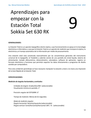 Ing. Manuel Zamarripa Medina Aprendizajes de CivilCAD y Estación Total 2010
53
GENERALIDADES:
La Estación Total es un aparato topográfico electro-óptico, cuyo funcionamiento se apoya en la tecnología
electrónica e informática; o sea que la Estación Total es un aparato de medición que incorpora la óptica, la
electrónica y el manejo automático de la información por medio de procesamiento.
Una estación total está constituida esencialmente por las características generales del instrumento
universal de la topografía: el Teodolito y además consta de una pantalla de cristal liquido, batería de
alimentación, teclado alfanumérico, distanciómetro, calculadora, software de aplicación, registro en
formato electrónico y funciones que permiten exportar los datos directamente a programas de diseño
asistido por computadora.
Para esta unidad de aprendizaje se hace necesario manipular la estación y tener a la mano una impresión
de la Guía Rápida de la Estación Total.
ESPECIFICACIONES:
Medición de ángulos horizontales y verticales:
Unidades de ángulo: Grados/Gon/Mil (seleccionable)
Visualización mínima en pantalla: 1"
Precisión angular del SET630RK: 6"
Tiempo de medición: Menos de 0,5 segundos
Modo de medición angular:
Ángulo horizontal: Derecha/izquierda (seleccionable)
Ángulo vertical: Cenit/Horizontal/Horizontal ±90° / % (seleccionable)
Aprendizajes para
empezar con la
Estación Total
Sokkia Set 630 RK
9
 