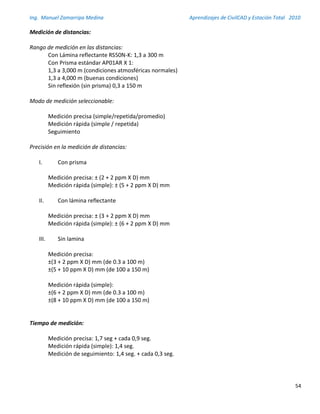 Ing. Manuel Zamarripa Medina Aprendizajes de CivilCAD y Estación Total 2010
54
Medición de distancias:
Rango de medición en las distancias:
Con Lámina reflectante RS50N-K: 1,3 a 300 m
Con Prisma estándar AP01AR X 1:
1,3 a 3,000 m (condiciones atmosféricas normales)
1,3 a 4,000 m (buenas condiciones)
Sin reflexión (sin prisma) 0,3 a 150 m
Modo de medición seleccionable:
Medición precisa (simple/repetida/promedio)
Medición rápida (simple / repetida)
Seguimiento
Precisión en la medición de distancias:
I. Con prisma
Medición precisa: ± (2 + 2 ppm X D) mm
Medición rápida (simple): ± (5 + 2 ppm X D) mm
II. Con lámina reflectante
Medición precisa: ± (3 + 2 ppm X D) mm
Medición rápida (simple): ± (6 + 2 ppm X D) mm
III. Sin lamina
Medición precisa:
±(3 + 2 ppm X D) mm (de 0.3 a 100 m)
±(5 + 10 ppm X D) mm (de 100 a 150 m)
Medición rápida (simple):
±(6 + 2 ppm X D) mm (de 0.3 a 100 m)
±(8 + 10 ppm X D) mm (de 100 a 150 m)
Tiempo de medición:
Medición precisa: 1,7 seg + cada 0,9 seg.
Medición rápida (simple): 1,4 seg.
Medición de seguimiento: 1,4 seg. + cada 0,3 seg.
 