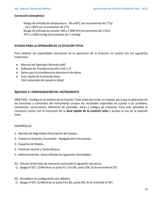 Ing. Manuel Zamarripa Medina Aprendizajes de CivilCAD y Estación Total 2010
55
Corrección atmosférica:
Rango de entrada de temperatura:- 30 a 60°C (en incrementos de 1°C)/
- 22 a 140°F (en incrementos de 1°F)
Rango de entrada de presión 500 a 1.400 hPa (incrementos de 1 hPa)
375 a 1.050 mmHg (incrementos de 1 mmHg)
AYUDAS PARA LA OPERACIÓN DE LA ESTACIÓN TOTAL
Para obtener las capacidades necesarias en la operación de la Estación, se cuenta con los siguientes
materiales:
 Manual del Operador (formato pdf)
 Software de Transferencia (Pro Link 1.1)
 Demo para la transferencia electrónica de datos
 Guía rápida de la estación total
(Ver materiales de ayuda en blog)
Ejercicio 1: CONFIGURACIÓN DEL INSTRUMENTO
OBJETIVO.- Configurar el sistema de la Estación Total antes de iniciar un trabajo, para que la aplicación de
las funciones y comandos del instrumento arrojen los resultados esperados en cuanto a las unidades,
constantes, correcciones, definición de pantallas, áreas y códigos de memoria. Para esta actividad es
necesario contar con la impresión de la Guía rápida de la estación total y acceso al uso de la estación
total.
DESARROLLO:
1.- Normas de Seguridad y Descripción del Equipo,
2.- Puesta en Estación; Encendido - Apagado del Instrumento,
3.- Esquema de Modos,
4.- Panel de Control y Teclas Básicas,
5.- Adiestramientos. Desarrollando las siguientes Actividades:
A1.- Efectúa el borrado de memoria realizando la siguiente secuencia:
1) Apaga el SET; 2) Mientras se pulsa F1, F3 y BS, pulsa ON; 3) Se enciende el SET.
A2.- Restablece la configuración por defecto:
1) Apaga el SET; 2) Mientras se pulsa F4 y BS, pulsa ON; 3) Se enciende el SET.
 