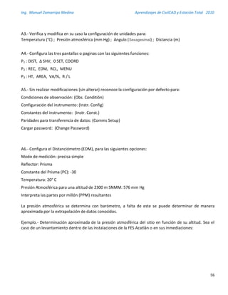 Ing. Manuel Zamarripa Medina Aprendizajes de CivilCAD y Estación Total 2010
56
A3.- Verifica y modifica en su caso la configuración de unidades para:
Temperatura (°C) ; Presión atmosférica (mm Hg) ; Angulo (Sexagesimal) ; Distancia (m)
A4.- Configura las tres pantallas o paginas con las siguientes funciones:
P1 : DIST, ∆ SHV, 0 SET, COORD
P2 : REC, EDM, RCL, MENU
P3 : HT, AREA, VA/%, R / L
A5.- Sin realizar modificaciones (sin alterar) reconoce la configuración por defecto para:
Condiciones de observación: (Obs. Conditión)
Configuración del instrumento: (Instr. Config)
Constantes del instrumento: (Instr. Const.)
Paridades para transferencia de datos: (Comms Setup)
Cargar password: (Change Password)
A6.- Configura el Distanciómetro (EDM), para las siguientes opciones:
Modo de medición: precisa simple
Reflector: Prisma
Constante del Prisma (PC): -30
Temperatura: 20° C
Presión Atmosférica para una altitud de 2300 m SNMM: 576 mm Hg
Interpreta las partes por millón (PPM) resultantes
La presión atmosférica se determina con barómetro, a falta de este se puede determinar de manera
aproximada por la extrapolación de datos conocidos.
Ejemplo.- Determinación aproximada de la presión atmosférica del sitio en función de su altitud. Sea el
caso de un levantamiento dentro de las instalaciones de la FES Acatlán o en sus inmediaciones:
 