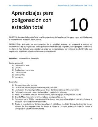 Ing. Manuel Zamarripa Medina Aprendizajes de CivilCAD y Estación Total 2010
58
OBJETIVO.- Emplear la Estación Total en el levantamiento de la poligonal de apoyo como actividad previa
al levantamiento de detalle de un predio.
DESCRIPCIÓN.- aplicando los conocimientos de la actividad anterior, se procederá a realizar un
levantamiento de la poligonal de apoyo para el levantamiento de un predio, dicha poligonal se calculara
mediante la hoja de Excel y se procederá a cargar las coordenadas de los vértices a la estación total para
su posterior empleo en el levantamiento de detalle del sitio.
Ejercicio 1.- Levantamiento de campo.
Equipo y material:
1) Una Estación Total
2) Un GPS
3) Dos bastones con prisma
4) Cuatro balizas
5) Siete varillas
6) Un maceta
Desarrollo:
1) Reconocimiento del terreno
2) Localización de una poligonal de linderos de 4 vértices,
3) Localización de una poligonal de apoyo desde donde se realizara el levantamiento.
4) Elabora el registro de campo, incluyendo el croquis de localización.
5) Realiza la puesta en estación del instrumento, revisa el equipo (Configuración y EDM)
6) Orienta Magnéticamente el primer lado de la poligonal de apoyo.
7) Determina con el GPS las coordenadas UTM, huso y zona geográfica del vértice inicial, así mismo la
elevación y presión barométrica del sitio.
8) Realiza el levantamiento de la poligonal por el método de medición de ángulos internos, con un
mínimo de dos observaciones de ángulo y distancia. En cada puesta de estación revisa la
configuración y EDM del instrumento.
Aprendizajes para
poligonación con
estación total 10
 