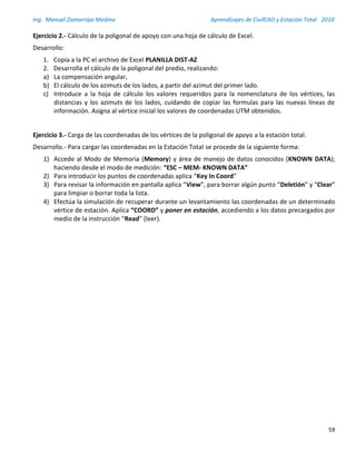 Ing. Manuel Zamarripa Medina Aprendizajes de CivilCAD y Estación Total 2010
59
Ejercicio 2.- Cálculo de la poligonal de apoyo con una hoja de cálculo de Excel.
Desarrollo:
1. Copia a la PC el archivo de Excel PLANILLA DIST-AZ
2. Desarrolla el cálculo de la poligonal del predio, realizando:
a) La compensación angular,
b) El cálculo de los azimuts de los lados, a partir del azimut del primer lado.
c) Introduce a la hoja de cálculo los valores requeridos para la nomenclatura de los vértices, las
distancias y los azimuts de los lados, cuidando de copiar las formulas para las nuevas líneas de
información. Asigna al vértice inicial los valores de coordenadas UTM obtenidos.
Ejercicio 3.- Carga de las coordenadas de los vértices de la poligonal de apoyo a la estación total.
Desarrollo.- Para cargar las coordenadas en la Estación Total se procede de la siguiente forma:
1) Accede al Modo de Memoria (Memory) y área de manejo de datos conocidos (KNOWN DATA);
haciendo desde el modo de medición: “ESC – MEM- KNOWN DATA”
2) Para introducir los puntos de coordenadas aplica “Key In Coord”
3) Para revisar la información en pantalla aplica “View”, para borrar algún punto “Deletión” y “Clear”
para limpiar o borrar toda la lista.
4) Efectúa la simulación de recuperar durante un levantamiento las coordenadas de un determinado
vértice de estación. Aplica “COORD” y poner en estación, accediendo a los datos precargados por
medio de la instrucción “Read” (leer).
 