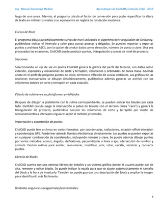 Ing. Manuel Zamarripa Medina Aprendizajes de CivilCAD y Estación Total 2010
6
largo de una curva. Además, el programa calcula el factor de conversión para poder especificar la altura
de texto en milímetros reales o su equivalente en regleta de rotulación mecánica.
Curvas de Nivel
El programa dibuja automáticamente curvas de nivel utilizando el algoritmo de triangulación de Delauney,
pudiéndose indicar el intervalo y color para curvas gruesas y delgadas. Se pueden importar y exportar
puntos a archivos ASCII, con la opción de anotar datos como elevación, número de punto y clave. Una vez
procesadas las estaciones, CivilCAD puede producir puntos, triangulación y curvas de nivel de proyecto.
Secciones
Seleccionando un eje de vía en planta CivilCAD genera la gráfica del perfil del terreno, con datos como
estación, espesores y elevaciones de corte y terraplén, volúmenes y ordenadas de curva masa. Además
anota en el perfil de proyecto puntos de inicio, término e inflexión de curvas verticales. Las gráficas de las
secciones transversales se dibujan simultáneamente, pudiéndose además generar un archivo con los
volúmenes totales de corte y terraplén en cada estación.
Cálculo de volúmenes en plataformas y vialidades
Después de dibujar la plataforma con la rutina correspondiente, se pueden indicar los taludes por cada
lado. CivilCAD calcula luego la intersección o pateo de taludes con el terreno (línea "cero") y genera la
triangulación de proyecto, pudiéndose calcular los volúmenes de corte y terraplén por medio de
seccionamientos a intervalos regulares o por el método prismoidal.
Importación y exportación de puntos
CivilCAD puede leer archivos en varios formatos: por coordenadas, radiaciones, estación-offset-elevación
y coordenadas GPS. Puede leer además libretas electrónicas directamente. Los puntos se pueden exportar
en cualquier combinación de coordenadas, incluyendo número o clave. Se puede además dibujar puntos
por varios métodos: azimut, ángulos, deflexiones, perpendicular a línea o eje, intersección de rumbos y
azimuts. Existen rutinas para anotar, reenumerar, modificar, unir, rotar, escalar, localizar y convertir
puntos.
Librería de Blocks
CivilCAD cuenta con una extensa librería de detalles y un sistema gráfico donde el usuario puede dar de
alta, remover y editar blocks. Se puede indicar la escala para que se ajuste automáticamente el tamaño
del block a la hora de insertarlo. También se puede guardar una descripción del block y ampliar la imagen
para identificarlo más fácilmente.
Unidades angulares sexagesimales/centesimales.
 