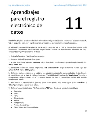 Ing. Manuel Zamarripa Medina Aprendizajes de CivilCAD y Estación Total 2010
60
OBJETIVO.- Emplear la Estación Total en el levantamiento por radiaciones, obteniendo las coordenadas X,
Y, Z de los puntos radiados y registrando la información en la memoria interna de la estación.
DESARROLLO: empleando la poligonal de la práctica anterior, de la cual se tienen almacenadas en la
Estación las coordenadas de los vértices, se procederá a realizar un levantamiento de detalle del sitio,
empleando el registro electrónico de datos.
1.- Realiza la Puesta en Estación del instrumento,
2.- Revisa el equipo (Configuración y EDM)
3.- Accede al Modo de Memoria (Memory) y área de trabajo (Job); haciendo desde el modo de medición:
“ESC – MEM- JOB”
4.- Selecciona un área de trabajo empleando “Job Selection-List”; asigna el nombre “Curso Topo 10”
aplicando “Job-Name-Edit” y aplica.
5.- Define los códigos o notas que se grabaran con las coordenadas de los puntos radiados; desde el modo
de medición accede al área de códigos, haciendo “ESC-MEM-CODE”. Aplicando “Key In Code” introduce
los siguientes códigos o notas: VÉRTICE, ESQUINA, ÁRBOL, TN, TALUD y los códigos alusivos a los detalles
existentes en el sitio.
6.- Para revisar la información en pantalla aplica “Code View”, para borrar algún punto “Deletión” y
“Clear” para limpiar o borrar toda la lista.
7.- Define el modo Modo Grabar “REC”, selecciona “Cd” para Configurar los siguientes códigos:
 Operador,
 Fecha,
 Hora,
 Climatología,
 Viento,
 Temperatura,
 Presión Atmosférica, y
 Factor de corrección atmosférica.
Aprendizajes
para el registro
electrónico de
datos
11
 