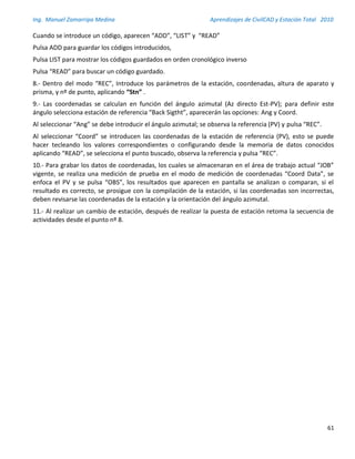 Ing. Manuel Zamarripa Medina Aprendizajes de CivilCAD y Estación Total 2010
61
Cuando se introduce un código, aparecen “ADD”, “LIST” y “READ”
Pulsa ADD para guardar los códigos introducidos,
Pulsa LIST para mostrar los códigos guardados en orden cronológico inverso
Pulsa “READ” para buscar un código guardado.
8.- Dentro del modo “REC”, Introduce los parámetros de la estación, coordenadas, altura de aparato y
prisma, y nº de punto, aplicando “Stn” .
9.- Las coordenadas se calculan en función del ángulo azimutal (Az directo Est-PV); para definir este
ángulo selecciona estación de referencia “Back Sigtht”, aparecerán las opciones: Ang y Coord.
Al seleccionar “Ang” se debe introducir el ángulo azimutal; se observa la referencia (PV) y pulsa “REC”.
Al seleccionar “Coord” se introducen las coordenadas de la estación de referencia (PV), esto se puede
hacer tecleando los valores correspondientes o configurando desde la memoria de datos conocidos
aplicando “READ”, se selecciona el punto buscado, observa la referencia y pulsa “REC”.
10.- Para grabar los datos de coordenadas, los cuales se almacenaran en el área de trabajo actual “JOB”
vigente, se realiza una medición de prueba en el modo de medición de coordenadas “Coord Data”, se
enfoca el PV y se pulsa “OBS”, los resultados que aparecen en pantalla se analizan o comparan, si el
resultado es correcto, se prosigue con la compilación de la estación, si las coordenadas son incorrectas,
deben revisarse las coordenadas de la estación y la orientación del ángulo azimutal.
11.- Al realizar un cambio de estación, después de realizar la puesta de estación retoma la secuencia de
actividades desde el punto nº 8.
 