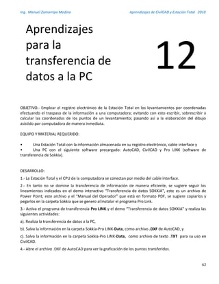 Ing. Manuel Zamarripa Medina Aprendizajes de CivilCAD y Estación Total 2010
62
OBJETIVO.- Emplear el registro electrónico de la Estación Total en los levantamientos por coordenadas
efectuando el traspaso de la información a una computadora; evitando con esto escribir, sobrescribir y
calcular las coordenadas de los puntos de un levantamiento; pasando así a la elaboración del dibujo
asistido por computadora de manera inmediata.
EQUIPO Y MATERIAL REQUERIDO:
• Una Estación Total con la información almacenada en su registro electrónico, cable interface y
• Una PC con el siguiente software precargado: AutoCAD, CivilCAD y Pro LINK (software de
transferencia de Sokkia).
DESARROLLO:
1.- La Estación Total y el CPU de la computadora se conectan por medio del cable interface.
2.- En tanto no se domine la transferencia de información de manera eficiente, se sugiere seguir los
lineamientos indicados en el demo interactivo “Transferencia de datos SOKKIA”, este es un archivo de
Power Point; este archivo y el “Manual del Operador” que está en formato PDF, se sugiere copiarlos y
pegarlos en la carpeta Sokkia que se genero al instalar el programa Pro Link.
3.- Activa el programa de transferencia Pro LINK y el demo “Transferencia de datos SOKKIA” y realiza las
siguientes actividades:
a). Realiza la transferencia de datos a la PC,
b). Salva la información en la carpeta Sokkia-Pro LINK-Data, como archivo .DXF de AutoCAD, y
c). Salva la información en la carpeta Sokkia-Pro LINK-Data, como archivo de texto .TXT para su uso en
CivilCAD.
4.- Abre el archivo .DXF de AutoCAD para ver la graficación de los puntos transferidos.
Aprendizajes
para la
transferencia de
datos a la PC
12
 