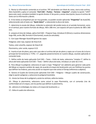Ing. Manuel Zamarripa Medina Aprendizajes de CivilCAD y Estación Total 2010
63
5.- Revisa la información contenida en el archivo .TXT abriéndolo con block de notas, cierra este archivo,
Abre AutoCAD y aplica el comando “Civil CAD – Puntos - Terreno – Importar”, emplea la opción “nXYZ”
(para este caso), considera también la opción Anotar nº de punto y anotar descripción; busca el archivo de
texto con la información y ábrelo.
6.- Si los textos se empalman por ser muy grandes, se pueden escalar aplicando “Properties” de AutoCAD,
seleccionando solo el texto con “Quick Select” y reduciendo la altura de texto.
7.- determina la escala del dibujo, midiendo la extensión del predio tanto en el sentido horizontal, como
en el vertical, para nuestro formato de dibujo, 430 x 280 mm, con espacio útil para la planta de 300 x 260
mm.
4.- prepara el área de trabajo, aplica Civil CAD – Preparar hoja, introduce O (Otros) y nuestras dimensiones
largo 430, ancho 280, formato H (horizontal), escala (la calculada).
5.- Con Layer Manager AutoCAD genera las capas:
Poligonal, color rojo, espesor de línea 0.25
Textos, color amarillo, espesor de línea 0.18
Planimetría, color verde, espesor 0.15
6.- Inserta el pie de plano, para este caso abre el archivo del pie de plano y copia con el icono de la barra
principal de herramientas o “CTRL + C”, pegando posteriormente en nuestro dibujo, escálalo aplicando el
comando Scale.
7.- Define estilo de texto aplicando Civil CAD – Texto – Estilo de texto, selecciona “simplex 1”; define la
altura del texto aplicando Civil CAD – Texto – Definir altura de texto, introduce un valor de 2 mm.
8.- Para dibujar la poligonal, selecciona el Layer o Capa “Poligonal“ (en adelante para generar cada parte
del dibujo se requiere cambiar de capa), de acuerdo al croquis de localización une con Polilínea los puntos
que definen los linderos, para esta acción se requiere que este activo el Osnap (referencia a objetos).
9.- Genera el Cuadro de Construcción aplicando Civil CAD – Polígono – Dibujar cuadro de construcción,
elige la opción poligonal, y selecciona la poligonal tocándola.
11.- Anota las líneas de la poligonal y acota los vértices; edita los textos.
10.- Dibuja la planimetría, selecciona como actual la capa Planimetría, con el comando Line de
conformidad con el croquis, une los puntos que definen la planimetría,
16.- adiciona la simbología, las notas y el croquis de localización, y
17.- Edita el cuadro de referencia.
 