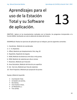 Ing. Manuel Zamarripa Medina Aprendizajes de CivilCAD y Estación Total 2010
64
OBJETIVO.- Aplicar en los levantamientos realizados con la Estación, los programas incorporados a la
función MENU, facilitando con esto la obtención de datos del terreno.
DESARROLLO: Realiza los ejercicios de aplicación que se indiquen, para los siguientes comandos:
1.- Coordinate, Medición de coordenadas
2.- S – O, Replanteo
3.- Offset, Medición por desplazamiento: Dist, Ang, 2D
4.- Repetitión, Repetición de ángulos
5.- MLM, Medición de distancias entre dos o más puntos
6.- REM, Medición de replanteo por altura remota
7.- Resection, Medición por trisección
8.- Area Calculation, Medición del área de una superficie
9.- Set - Out Line, Medición por línea de replanteo
10.- Point Projection, Medición por proyección de puntos
Equipo y Material requerido:
 Una Estación Total,
 Un bastón con prisma,
 Dos balizas,
 Una maceta o mazo,
 Un flexómetro, y
 Tres varillas
Aprendizajes para el
uso de la Estación
Total y su Software
de aplicación.
13
 