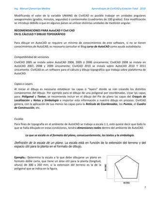 Ing. Manuel Zamarripa Medina Aprendizajes de CivilCAD y Estación Total 2010
7
Modificando el valor de la variable UNIANG de CivilCAD es posible trabajar en unidades angulares
sexagesimales (grados, minutos, segundos) o centesimales (cuadrantes de 100 grados). Esta modificación
se introdujo debido a que en algunos países se utilizan distintas unidades de medición angular.
RECOMENDACIONES PARA AutoCAD Y Civil CAD
EN EL CÁLCULO Y DIBUJO TOPOGRÁFICO
Para dibujar en AutoCAD se requiere un mínimo de conocimientos de este software, si no se tienen
conocimientos de AutoCAD, es necesario consultar el Blog curso de AutoCAD como ayuda autodidacta.
Compatibilidad de versiones
CivilCAD 2005 se instala sobre AutoCAD 2004, 2005 ó 2006 únicamente; CivilCAD 2008 se instala en
AutoCAD 2007, 2008 y 2009 únicamente; CivilCAD 2010 se instala sobre AutoCAD 2010 Y 2011
únicamente. CivilCAD es un software para el cálculo y dibujo topográfico que trabaja sobre plataforma de
AutoCAD.
Capas o Layers
Al iniciar el dibujo es necesario establecer las capas o “layers” donde se irán creando los distintos
componentes del dibujo. Por ejemplo para el dibujo de una poligonal por coordenadas, crear las capas
para: Poligonal y Textos; se recomienda incluir en el dibujo del Píe de plano las capas del Croquis de
Localización y Notas y Simbología e importar esta información a nuestro dibujo en proceso; CivilCAD
genera, con la aplicación de sus menús las capas para la Retícula de Coordenadas, los Puntos, el Cuadro
de Construcción, etc.
Escalas
Para fines de topografía en el ambiente de AutoCAD se trabaja a escala 1:1, esto quiere decir que todo lo
que se halla dibujado en estas condiciones, tendrá dimensiones reales dentro del ambiente de AutoCAD.
Lo que se escala es el formato del plano, consecuentemente, los textos y la simbología.
Definición de la escala de un plano. La escala está en función de la extensión del terreno y del
espacio útil para la planta en el formato de dibujo.
Ejemplo.- Determina la escala a la que debe dibujarse un plano en
formato doble carta, que tiene un área útil para la planta (longitud,
altura) de 300 x 260 mm; si la extensión del terreno es la de la
poligonal que se indica en la figura.
 