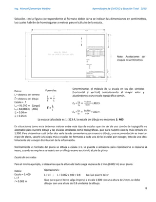 Ing. Manuel Zamarripa Medina Aprendizajes de CivilCAD y Estación Total 2010
8
Solución.- en la figura correspondiente al formato doble carta se indican las dimensiones en centímetros,
las cuales habrán de homologarse a metros para el cálculo de la escala,
Datos:
L = distancia del terreno
= distancia del dibujo
Escala = ?
LH = 91.050 m (Largo)
LV = 84.080 m (Alto)
lH = 0.30 m
lV = 0.26 m
La escala calculada es 1: 323.4, la escala de dibujo es entonces 1: 400
En situaciones como esta debemos valorar entre este tipo de escalas que sin ser de uso común de topografía es
aceptable para nuestro dibujo y las escalas señaladas como topográficas, que para nuestro caso la más cercana es
1:500. Para determinar cuál de las dos sería la más conveniente para nuestro dibujo, una recomendación es insertar
el pie de plano, sacarle una copia más y escalar los formatos a cada una de las escalas por escoger, esto da una idea
fehaciente de la mejor distribución de la información.
Normalmente el formato del plano se dibuja a escala 1:1, se guarda o almacena para reproducirse o copiarse n
veces, cuando se requiera se inserta en un dibujo nuevo escalando el píe de plano.
Escala de los textos
Para el mismo ejemplo, si deseamos que la altura de texto salga impresa de 2 mm (0.002 m) en el plano:
Datos:
Escala = 1:400
L =?
l = 0.002 m
Formulas:
1
𝐸
=
𝑙
𝐿
E =
𝐿
𝑙
Determinamos el módulo de la escala en los dos sentidos
(horizontal y vertical) seleccionando el mayor valor y
ajustándonos a una escala topográfica común.
EH =
𝐿 𝐻
𝑙 𝐻
=
91.050
0.30
= 303.5
EV =
𝐿 𝑉
𝑙 𝑉
=
84.080
0.26
= 323.4
Operaciones:
L = l E ; L = 0.002 x 400 = 0.8 Lo cual quiere decir:
Que para que el texto salga impreso a escala 1:400 con una altura de 2 mm, se debe
dibujar con una altura de 0.8 unidades de dibujo.
LEVANTO:
ACOTACIONES:
FECHA:
ESCALA:
Nº DE PLANO:
UBICACION:
XXXX
XXXXXXXXXX
XXXX
XXXX
1. XXXX
2. XXXX
3. XXXX
XXXX
XXXX
XXXX
XXXX
PROPIEDAD DE:
XXXXXX
XXXXXX
Nota: Acotaciones del
croquis en centímetros.
 