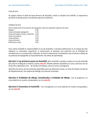 Ing. Manuel Zamarripa Medina Aprendizajes de CivilCAD y Estación Total 2010
9
Estilo de texto
Se sugiere utilizar el estilo de texto Romans de AutoCAD, similar al simplex1 de CivilCAD. La experiencia
personal irá dando pauta a las distintas opciones existentes.
Calidades de línea
Para la elaboración de las láminas de topografía, utiliza los siguientes espesores de línea:
Margen: 0.30
Líneas principales (poligonal): 0.25
Líneas principales, títulos y subtítulos: 0.20
Líneas secundarias: 0.15
Texto estándar: 0.18
Líneas terciarias: 0.09
Referencia y cotas: 0.05
Para utilizar CivilCAD es imprescindible el uso de AutoCAD, si tenemos deficiencias en el manejo de este
software, es imperativo capacitarse. A continuación se plantean tres ejercicios con la finalidad de
introducirnos a su comprensión y dominio. Se hace la observación al estudiante, que el cálculo y dibujo de
las prácticas de topografía es el procedimiento más eficaz de aprendizaje.
Ejercicio 1: Los primeros pasos en AutoCAD; Abre AutoCAD y también accede al curso de AutoCAD
que está en el Blog de la materia y aplica clase 01. Mantén abiertos AutoCAD y el curso, conmuta con las
teclas Alt y tabulación (↔) de manera simultánea, entre el curso y el programa.
Identifica las barras de herramientas disponibles para las diferentes tareas, la Línea de Estado, las Barras
de Desplazamiento, los Cuadros de Diálogo y la Línea de Comandos.
Ejercicio 2: Entidades de dibujo, Coordenadas y Unidades de dibujo. Con el programa y el
curso abiertos en nuestra computadora, ve a la clase 02.
Ejercicio 3: Comandos en AutoCAD. Con el programa y el curso abiertos en nuestra computadora,
ve a la clase 03.
 