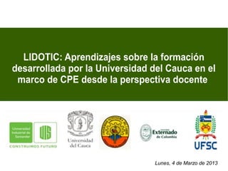 LIDOTIC: Aprendizajes sobre la formación
desarrollada por la Universidad del Cauca en el
 marco de CPE desde la perspectiva docente




                                 Lunes, 4 de Marzo de 2013
 