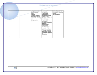 [Escriba el título del documento]
49 CONTENIDO: N.L 14 --- Hildeberta Osorio Romero --- azulyhilde@gmail.com
ha dejado la cultura
revolucionaria en
nuestro
Presente.
• Investiga aspectos
de la cultura y la vida
cotidiana del pasado y
valora
Su importancia.
crecimiento
Demográfico.
• Reconoce la
importancia de
otorgar el derecho de
la mujer al voto
Reconoce cambios en
la cultura y la
importancia de la
participación
De México en eventos
deportivos
internacionales.
• Reconoce la
importancia de la
educación en el
desarrollo de México.
• Investiga aspectos
de la cultura y la vida
cotidiana del pasado y
su
importancia
de la cultura y la vida
cotidiana del pasado y
valora
Su importancia.
 
