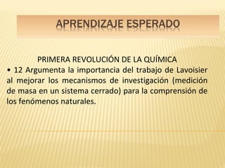 PRIMERA REVOLUCIÓN DE LA QUÍMICA
• 12 Argumenta la importancia del trabajo de Lavoisier
al mejorar los mecanismos de investigación (medición
de masa en un sistema cerrado) para la comprensión de
los fenómenos naturales.
 