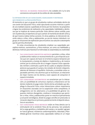 , los cuidados de sí y la sana
convivencia como parte de los estilos de vida saludables.
La interacción de las capacidades, habilidades y destrezas
que promueve la Educación Física
Al momento en que un grupo de estudiantes realizan actividades dentro de
una sesión de Educación Física, están ejecutando acciones motrices a partir
de una realidad corporal, supeditada al menos por tres factores: los propósitos
a lograr; las condiciones de realización; y las capacidades, habilidades y destre-
zas que se implican de manera particular. Estas últimas cobran sentido, pues
son el potencial y el repertorio con que cuentan al momento de decidir cómo y
de qué manera realizar dichas acciones. En otras palabras, la intervención do-
cente coloca a niñas, niños y adolescentes, ya sea de manera individual o en
grupo, en situaciones de exploración para encontrar una solución o desempeño
que les permita afrontarlas.
En estas circunstancias los estudiantes emplean sus capacidades per-
ceptivo-motrices, sociomotrices, y físico-motrices, así como sus habilidades y
destrezas motrices para favorecer la motricidad, la corporeidad y la creatividad.
permiten a niñas, niños
y adolescentes realizar un reconocimiento de sí, por el tipo de accio-
nes que son capaces de hacer en el entorno espacio-temporal; por
la manipulación y manejo de objetos e implementos y, de manera
central, por la construcción de su imagen corporal. Estas capacida-
des remiten a estímulos a partir de los cuales se adoptan distintas
posturas que guarda el cuerpo y los estados de tensión-relajación,
además de favorecer el equilibrio. Estimular y consolidar estas ca-
pacidades permite a los alumnos que se reconozcan, se relacionen
de mejor manera con los demás y sean capaces de conquistar el
espacio inmediato.
se caracterizan por la interac-
ción y la posibilidad de comunicar, expresar y relacionarse con los
demás mediante el juego motor. Dentro de las actividades que des-
pliega la Educación Física, estas interacciones cobran importancia
en situaciones asociadas con la cooperación entre compañeros, el
antagonismo con los adversarios y la posibilidad de generar res-
puestas motrices divergentes, creativas e innovadoras que permi-
ten a niñas, niños y adolescentes poner en marcha el pensamiento
y actuación estratégicos, desde los juegos sencillos en preescolar, la
iniciación deportiva en primaria y posteriormente el deporte educa-
tivo en secundaria.
están en línea directa con la
estimulación de la condición física de las personas. Son producto
de la carga genética y metabólica del cuerpo, y se pueden agrupar
en fuerza general, resistencia cardiorrespiratoria, velocidad y ﬂexi-
bilidad general. Incentivar estas capacidades reditúa en un mejor
590
 
