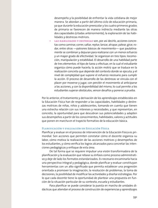 desempeño y la posibilidad de enfrentar la vida cotidiana de mejor
manera. Se abordan a partir del último ciclo de educación primaria,
ya que durante la educación preescolar y los cuatro primeros grados
de primaria se favorecen de manera indirecta mediante las otras
dos capacidades (citadas anteriormente), la exploración de las habi-
lidades y destrezas motrices.
son, por así decirlo, acciones concre-
tas como caminar, correr, saltar, reptar, lanzar, atrapar, patear, girar, ro-
dar, entre otras —patrones básicos de movimiento— que paulatina-
mente se combinan y depuran para realizarse con un menor esfuerzo
y un mayor grado de efectividad. Se organizan en tres tipos: locomo-
ción, manipulación y estabilidad. El desarrollo de una habilidad parte
de tres elementos: el tipo de tarea a efectuar, en la cual el estudiante
organiza cómo puede hacerla; la acción motriz que se traduce en la
realización concreta que depende del contexto donde se ejecuta; y el
nivel de complejidad que supone el esfuerzo necesario para cumplir
la acción. El proceso de desarrollo de las destrezas se vincula con el
placer por moverse y jugar, con percibir el movimiento al anticiparse
a las acciones, y con la disponibilidad del mismo, lo cual permite a los
estudiantes superar obstáculos, vencer desafíos y ponerse a prueba.
Por lo anterior, el tratamiento y derivación de los aprendizajes establecidos en
la Educación Física han de responder a las capacidades, habilidades y destre-
zas motrices de niñas, niños y adolescentes, tomando en cuenta que tienen
una estrecha relación con sus intereses y necesidades, y que representan, en
concreto, la oportunidad para que descubran sus potencialidades y adapten
sus desempeños a partir de los conocimientos, habilidades, valores y actitudes
que ponen en marcha en el trayecto formativo de la educación básica.
Planificación y evaluación en Educación Física
Planiﬁcar y evaluar en el proceso de intervención de la Educación Física es pri-
mordial. Son acciones que permiten constatar cómo el docente organiza su
labor, cómo motiva la realización de las acciones motrices y desempeños de
los estudiantes, y cómo veriﬁca los logros alcanzados para concretar las inten-
ciones pedagógicas y enfoque de esta área.
De tal forma que se requiere impulsar una visión transformadora de la
planiﬁcación y la evaluación que rebase su énfasis como proceso administrati-
vo y deje de lado los formatos estandarizados. Es necesario encaminarla hacia
una perspectiva integral y pedagógica, donde planiﬁcar y evaluar constituyan
herramientas con un alto signiﬁcado que permita establecer una progresión
orientada a promover la imaginación, la resolución de problemas, la toma de
decisiones, la posibilidad de modiﬁcar las actividades y diseñar estrategias. Por
lo que cada docente tiene la oportunidad de plantear una propuesta en fun-
ción de la situación particular de su contexto, escuela y estudiantes.
Para planiﬁcar se puede considerar la puesta en marcha de unidades di-
dácticas que atiendan el proceso de construcción de experiencias y aprendizajes
591
 