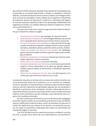 que motiven el interés más que el resultado. Estas representan una propuesta que
se desarrolla en un periodo determinado e incluyen un propósito o intención
didáctica, una breve introducción de las acciones a realizar, las estrategias didác-
ticas, así como las actividades o tareas, además de los aspectos e instrumentos
de evaluación (pautas de observación, evidencias e indicadores del logro) y
los recursos necesarios, todo ello con base en los aprendizajes establecidos en los
programas de estudio. Las unidades didácticas requieren congruencia, articula-
ción y continuidad entre sí.
Para que cada sesión sea un espacio congruente entre todos los elemen-
tos que componen la unidad, se sugiere:
que supongan un reto permanente.
las estrategias didácticas, de acuerdo
con la capacidad de los alumnos para resolver diversas situaciones.
, como única forma de orga-
nización; esta decisión responde a múltiples factores: horario, propues-
tas lúdicas, actividades previas o posteriores de los alumnos, etcétera.
, sus habilidades,
gustos y formas de realizar las tareas; y generar espacios para el diálo-
go y la reﬂexión.
al alumno para alcanzar apren-
dizajes cognitivos, motrices y afectivos.
y recursos materiales.
de manera permanente
respecto a temas relacionados con la salud; por ejemplo, higiene y
cuidado corporal, hábitos de alimentación e hidratación adecuados,
entre otros.
con otros espacios curri-
culares para que el alumno lo relacione con su vida.
La evaluación educativa se concibe como un proceso de carácter formativo, una
acción permanente dentro de la enseñanza y no un momento de comproba-
ción de lo aprendido al ﬁnal del periodo; constituye la oportunidad de mejora
continua, permite realimentar los aprendizajes logrados por los estudiantes e
identiﬁcar la pertinencia de las actividades. Durante el desarrollo de estas es
importante observar y escuchar lo que hacen y dicen; cómo resuelven las tareas
motrices; cómo interactúan y asumen actitudes, y qué valoraciones hacen res-
pecto a los resultados alcanzados.
Por ello conviene que el docente asuma el rol de observador pedagógico
de los desempeños motores de sus estudiantes y las formas en que maniﬁestan
avances; modiﬁcando la idea de evaluar a partir de estándares de ejecución, el
número de repeticiones que realizan de un ejercicio o la vestimenta que por-
tan, los cuales son parámetros inadecuados para valorar los aprendizajes que
se pretenden lograr en esta área.
Con el ﬁn de determinar las experiencias previas y establecer un punto
de inicio, se puede incluir dentro de una unidad didáctica una actividad ex-
592
 