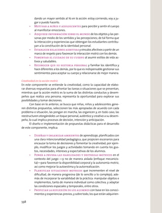 dando un mayor sentido al Yo en la acción: estoy corriendo, voy a ju-
gar o puedo hacerlo.
para percibir y sentir el cuerpo
al manifestar emociones.
de los objetos y las per-
sonas por medio de los sentidos y las percepciones; de tal forma que
la interacción y experiencias que obtengan los estudiantes contribu-
yan a la constitución de la identidad personal.
yvínculosafectivosapartirdeun
marco de respeto para favorecer la interacción motriz con los demás.
al asumir estilos de vida ac-
tivos y saludables.
y familiar los identiﬁca y
hace diferentes a los demás, por lo que es indispensable gestionar sus
sentimientos para aceptar su cuerpo y relacionarse de mejor manera.
Creatividad en la acción motriz
En este componente se entiende la creatividad, como la capacidad de elabo-
rar diversas respuestas para afrontar las tareas o situaciones que se presentan,
mientras que la acción motriz es la suma de las distintas conductas y desem-
peños que realiza una persona; representa la oportunidad para explorar sus
posibilidades y tomar decisiones.
Con base en lo anterior, se busca que niñas, niños y adolescentes gene-
ren distintas propuestas, seleccionen las más apropiadas de acuerdo con cada
problema o situación, las pongan en marcha, las organicen y, en todo caso, las
reestructuren otorgándoles un toque personal, auténtico y creativo a su desem-
peño, lo cual implica procesos de decisión, intención y anticipación.
El diseño e implementación de propuestas didácticas para el desarrollo
de este componente, implica:
de aprendizaje, planiﬁcados con
una clara intencionalidad pedagógica, que propicien escenarios para
encauzar la toma de decisiones y fomentar la creatividad; por ejem-
plo, modiﬁcar los juegos y actividades tomando en cuenta los gus-
tos, necesidades, intereses y expectativas de los alumnos.
en el
contexto del juego —y no de manera aislada (enfoque mecanicis-
ta)—para favorecer la disponibilidad corporal y la autonomía motriz,
así como mejorar la autoestima y la autorrealización.
que incrementen el nivel de
diﬁcultad, de manera progresiva (de lo sencillo a lo complejo); ade-
más de incorporar la variabilidad de la práctica: manipular objetos e
implementos, tanto de manera individual como colectiva; y adaptar
las condiciones espaciales y temporales, entre otros.
con base en los conoci-
mientos y experiencias previos, y sobre todo, los que están adquirien-
598
 