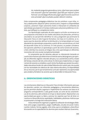 do, mediante preguntas generadoras como: ¿Qué hacer para resolver
esta situación? ¿Qué han aprendido? ¿Qué falta por mejorar? ¿Cómo
formular una estrategia efectiva de juego? ¿Qué funciones asumir en
esta actividad? ¿Qué resultados pueden obtener?, etcétera.
Estos componentes pedagógico-didácticos han de contribuir a que niñas, ni-
ños y adolescentes adquieran plena conciencia de sí, mejoren su disponibilidad
corporal, y alcancen mayor autonomía motriz e interactúen en ambientes de
aprendizaje que propicien el manejo creativo para solucionar problemas; en sín-
tesis, que ediﬁquen su competencia motriz.
Los Aprendizajes esperados de este espacio curricular se enmarcan en
una propuesta articulada en los niveles educativos de preescolar, primaria y
secundaria, lo cual permite identiﬁcar la ruta y progresión que promueve la
Educación Física en este trayecto formativo. Con base en lo anterior, se re-
quiere que los docentes deﬁnan la distribución y la temporalidad con la que
abordarán los aprendizajes propuestos a partir de las características y el nivel
de desarrollo motor de sus alumnos. En este proceso, se pueden considerar
dos opciones: planiﬁcar un aprendizaje a partir de cierto número de sesiones,
o bien, distribuir las sesiones al integrar dos o tres aprendizajes en diferentes
momentos del ciclo escolar (complementariedad).
Es conveniente que los docentes adecuen su intervención tomando en
cuenta otros factores que determinan el nivel de avance del programa; por ejem-
plo, las diferentes regiones naturales del país y sus características (clima, estado
del tiempo, estación del año, entre otros). El criterio para implementar un mayor
número de sesiones se establece a partir de las facultades que poseen las autori-
dades educativas locales de cada entidad federativa de nuestro país, de acuerdo
con las necesidades de cobertura de cada sistema educativo y la disponibilidad
de sus recursos; por lo que la Autonomía curricular representa una oportunidad
para ampliar y fortalecer las acciones que se desarrollan en Educación Física.
6. ORIENTACIONES DIDÁCTICAS
Las orientaciones didácticas en Educación Física brindan información para que
los docentes cuenten con referentes pedagógicos y herramientas didácticas,
que les permitan diseñar, organizar e implementar las sesiones con base en el
programa correspondiente a cada grado escolar, así como de las característi-
cas de los alumnos y del contexto en el que se desenvuelven. Representan una
oportunidad para guiar su labor y precisar los aspectos que han de tener en
cuenta en el desarrollo de las capacidades, habilidades y destrezas motrices que
se promueven a lo largo de la educación básica.
Estas orientaciones organizan y sugieren la utilización de estrategias didác-
ticas como juegos cooperativos, juegos modiﬁcados, circuitos de acción motriz,
cuentos motores, formas jugadas, entre otras; que se complejizan y diversiﬁcan
de acuerdo con la capacidad de los alumnos para resolver diversas situaciones.
599
 