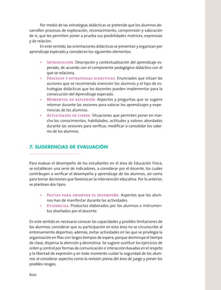 Por medio de las estrategias didácticas se pretende que los alumnos de-
sarrollen procesos de exploración, reconocimiento, comprensión y valoración
de sí, que les permiten poner a prueba sus posibilidades motrices, expresivas
y de relación.
En este sentido, las orientaciones didácticas se presentan y organizan por
aprendizaje esperado y consideran los siguientes elementos:
Descripción y contextualización del aprendizaje es-
perado, de acuerdo con el componente pedagógico-didáctico con el
que se relaciona.
Enunciados que sitúan las
acciones que se recomienda vivencien los alumnos y el tipo de es-
trategias didácticas que los docentes pueden implementar para la
consecución del Aprendizaje esperado.
Aspectos y preguntas que se sugiere
retomar durante las sesiones para valorar los aprendizajes y expe-
riencias de los alumnos.
Situaciones que permiten poner en mar-
cha los conocimientos, habilidades, actitudes y valores abordados
durante las sesiones para veriﬁcar, modiﬁcar o consolidar los sabe-
res de los alumnos.
7. SUGERENCIAS DE EVALUACIÓN
Para evaluar el desempeño de los estudiantes en el área de Educación Física,
se establecen una serie de indicadores, a considerar por el docente, los cuales
contribuyen a veriﬁcar el desempeño y aprendizaje de los alumnos, así como
para tomar decisiones que favorezcan la intervención educativa. Por lo anterior,
se plantean dos tipos:
Aspectos que los alum-
nos han de manifestar durante las actividades.
. Productos elaborados por los alumnos e instrumen-
tos diseñados por el docente.
En este sentido es necesario conocer las capacidades y posibles limitaciones de
los alumnos; considerar que su participación en esta área no se circunscribe al
entrenamiento deportivo; además, evitar actividades en las que se privilegia la
organización en ﬁlas con largos tiempos de espera, porque disminuye el tiempo
de clase, dispersa la atención y desmotiva. Se sugiere sustituir los ejercicios de
orden y control por formas de comunicación e interacción basadas en el respeto
y la libertad de expresión y en todo momento cuidar la seguridad de los alum-
nos al considerar aspectos como la revisión previa del área de juego y prever los
posibles riesgos.
600
 