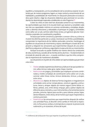 equilibrio y manipulación; y en la consolidación de la conciencia corporal. Se pre-
tende que, de manera progresiva, logren un mejor control y conocimiento de sus
habilidades y posibilidades de movimiento. En educación preescolar es la educa-
dora quien diseña o elige las situaciones didácticas para promover en sus estu-
dianteslos Aprendizajes esperados establecidos en este Programa.257
Si bien los niños en este nivel han alcanzado control en sus movimientos,
las oportunidades que vivan en la escuela harán que avancen y consoliden cada
vez más sus capacidades motrices en acciones combinadas y complejas; despla-
zarse a distintas direcciones y velocidades al participar en juegos y actividades
como saltar con un pie, caminar sobre líneas rectas; y en general, ejecutar movi-
mientos corporales con coordinación y equilibrio.
Se busca que tomen conciencia y aprendan a conocer cómo es y cómo se
mueven las distintas partes de su cuerpo, reconozcan sus límites y posibilidades,
comprendan la importancia de los hábitos posturales correctos, mantengan el
equilibrio en situaciones de movimiento y reposo, identiﬁquen a través de la res-
piración y relajación las sensaciones que experimentan después de una activi-
dad física y adquieran conﬁanza y seguridad en la ejecución de sus movimientos.
Aunque la escuela no puede modiﬁcar de manera directa las condiciones
de vida, económicas y sociales de las familias de los alumnos —fundamentales en
el estado de salud de cada uno—, sí puede contribuir a que los niños compren-
dan la importancia de mantenerse saludables.
Las situaciones en el jardín de niños deben ser oportunidades que permitan
a los niños:
variadas experiencias dinámicas y lúdicas en las que puedan co-
rrer, saltar, brincar, rodar, girar, reptar, trepar, marchar.
Participar en juegos y actividades que impliquen acciones combi-
nadas y niveles complejos de coordinación como saltar con un pie,
caminar sobre líneas rectas, brincar obstáculos, brincar y atrapar,
entre otras.
objetos de diversas formas (regulares e irregulares) en
actividades como armar rompecabezas, construir juguetes y estruc-
turas; lanzar y atrapar objetos de manera segura (como bolsas re-
llenas, pelotas, aros, entre otros); empujar, jalar y patear objetos de
diferente peso y tamaño; y usar instrumentos y herramientas (como
pinceles, pinturas, lápices para escribir y para colorear, pinzas, lupas,
destornilladores, entre otros), de tal manera que vayan mejorando su
control y precisión.
las sensaciones que experimentan después de realizar
una actividad física, al describir cómo cambia el ritmo de la respira-
ción, la frecuencia cardiaca, la temperatura corporal, la presencia de
sudoración y, en ocasiones, el tono de la piel.
257
A diferencia de la Educación Física que imparten los profesores formados para ello.
585
 