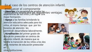 En el caso de los centros de atención infantil,
enriquecer el componente
educativo implicará las siguientes ventajas:• Atención a la necesidad de ampliar las
experiencias de los niños y de lograr una
mejor formación.
• Apoyo a las familias brindando la
atención educativa adecuada para los
niños, al mismo tiempo que por los
horarios de atención les
permitirán desarrollarse laboralmente.
• Acreditación del primer grado de
educación preescolar en centros de
atención infantil, de manera que se
facilite la transición de los niños a los dos
años restantes de educación preescolar
en
otras instituciones.
 