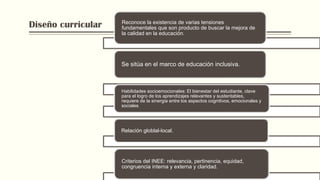 Diseño curricular Reconoce la existencia de varias tensiones
fundamentales que son producto de buscar la mejora de
la calidad en la educación.
Se sitúa en el marco de educación inclusiva.
Habilidades socioemocionales: El bienestar del estudiante, clave
para el logro de los aprendizajes relevantes y sustentables,
requiere de la sinergia entre los aspectos cognitivos, emocionales y
sociales.
Relación globlal-local.
Criterios del INEE: relevancia, pertinencia, equidad,
congruencia interna y externa y claridad.
 