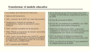 Transformar el modelo educativo
 Los ideales de la Revolución Mexicana
 Valores del Humanismo
 1921, creación de la SEP con José Vasconcelos
 Cardenismo, impulsó el combate al
analfabetismo, apoyó la educación rural e
indígena.
 1934, carácter socialista de la educación.
 1942, Planes y programas de estudio nacionales
y únicos para la primaria.
 1943, Jaime Torres Bodet creó CAPFCE, asentó
el carácter nacional y dio la orientación filosófica
a la educación. Estableció el plan de once años,
en 1959 creó la CONALITEG.
 1971 creación del CONAFE
 En la década de los 70 se crearon los CCH,
Colegio de Bachilleres, preparatoria abierta y
la UPN.
 En los 80 se fundó el INEA.
 En los 90, se estableció el ANMEB y en 1993
la educación secundaria obligatoria.
 Reforma constitucional 2002, preescolar
obligatorio y reformas curriculares basadas en
competencias con miras a la articulación.
 2011 se planteó la Reforma Integral de
Educación Básica (RIEB) con el acuerdo 592.
 2012, se reformó el artículo 3° que estableció
la obligatoriedad de la EMS.
 