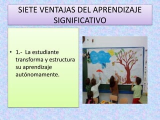 SIETE VENTAJAS DEL APRENDIZAJE 
SIGNIFICATIVO 
• 1.- La estudiante 
transforma y estructura 
su aprendizaje 
autónomamente. 
 