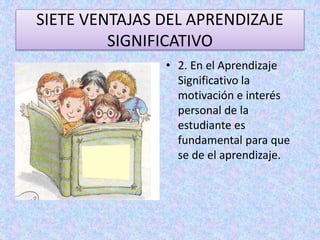 SIETE VENTAJAS DEL APRENDIZAJE 
SIGNIFICATIVO 
• 2. En el Aprendizaje 
Significativo la 
motivación e interés 
personal de la 
estudiante es 
fundamental para que 
se de el aprendizaje. 
 