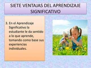 SIETE VENTAJAS DEL APRENDIZAJE 
SIGNIFICATIVO 
3. En el Aprendizaje 
Significativo la 
estudiante le da sentido 
a lo que aprende, 
tomando como base sus 
experiencias 
individuales. 
 