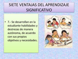 SIETE VENTAJAS DEL APRENDIZAJE 
SIGNIFICATIVO 
• 7.- Se desarrollan en la 
estudiante habilidades y 
destrezas de manera 
autónoma, de acuerdo 
con sus propios 
objetivos y necesidades. 
 