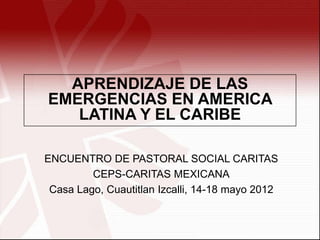 APRENDIZAJE DE LAS
EMERGENCIAS EN AMERICA
   LATINA Y EL CARIBE

ENCUENTRO DE PASTORAL SOCIAL CARITAS
         CEPS-CARITAS MEXICANA
 Casa Lago, Cuautitlan Izcalli, 14-18 mayo 2012
 