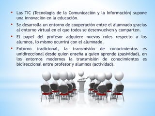 • Las TIC (Tecnología de la Comunicación y la Información) supone
una innovación en la educación.
• Se desarrolla un entorno de cooperación entre el alumnado gracias
al entorno virtual en el que todos se desenvuelven y comparten.
• El papel del profesor adquiere nuevos roles respecto a los
alumnos, lo mismo ocurrirá con el alumnado.
• Entorno tradicional, la transmisión de conocimientos es
unidireccional desde quien enseña a quien aprende (pasividad), en
los entornos modernos la transmisión de conocimientos es
bidireccional entre profesor y alumnos (actividad).
 