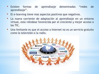 • Existen formas de aprendizaje denominadas “redes de
aprendizaje”.
• El e-learning tiene mas aspectos positivos que negativos.
• La nueva corriente de adaptación al aprendizaje en un entorno
virtual, está viéndose favorecida por el creciente y mejor acceso a
las TIC.
• Una limitante es que el acceso a Internet no es un servicio gratuito
como la televisión o la radio.
 