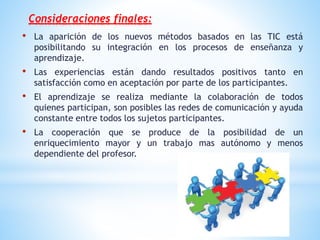 Consideraciones finales:
• La aparición de los nuevos métodos basados en las TIC está
posibilitando su integración en los procesos de enseñanza y
aprendizaje.
• Las experiencias están dando resultados positivos tanto en
satisfacción como en aceptación por parte de los participantes.
• El aprendizaje se realiza mediante la colaboración de todos
quienes participan, son posibles las redes de comunicación y ayuda
constante entre todos los sujetos participantes.
• La cooperación que se produce de la posibilidad de un
enriquecimiento mayor y un trabajo mas autónomo y menos
dependiente del profesor.
 