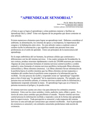 "APRENDIZAJE SENSORIAL"
Por Dr. Melvin Ruiz Miranda
Máster Trainer en Programación Neuro Lingüística
Hipnoterapéuta Clínico Certificado
Candidato cualificado, Junta Examinadora de Neurología
¿Cómo es que se logra el aprendizaje y cómo podemos mejorar y facilitar un
aprendizaje fácil y cabal? Estas son algunas de las preguntas que deseo contestar en
este artículo.
Existen numerosos elementos para lograr un aprendizaje total. Debemos considerar el
ambiente, la alimentación, los sistemas de apoyo y recompensa, la importancia del
oxigeno y la hidratación entre otros. En este artículo vamos a explorar como el
cerebro recibe la información y que significa cuando una persona tiene unas
preferencias en el estilo de aprender. Estos son principios de la neurociencia del
aprendizaje.
En la etapa embriónica del ser humano, las primeas células que comienzan a
diferenciarse son las del sistema nervioso. A las cuatro semanas de fecundación, la
neo corteza, produce neuronas rápidamente a razón de 250,000 neuronas por minuto.
Algunas de estas neuronas formaran el sistema nervioso central (cerebro y cordón
espinal) y otras formarán el sistema nervioso periférico incluyendo fibras aferentes
(sensoriales) y fibras eferentes (motoras). Las fibras aferentes llevan información de
la periferia hacia el cerebro mientras que las fibras eferentes envían respuestas o
mandatos del cerebro hacia la periferia como respuesta a la información que ha
recibido. En este proceso de recibir y responder existe un "aprendizaje" requerido
para evitar el tener que "re aprender" de la experiencia expuesta. Por ejemplo, una
persona toca un hornilla caliente, el sistema nervioso central recibe la información y
rápidamente responde retirando la mano. El aprendizaje logra que en el futuro la
persona reconozca el peligro y lo pueda evitar.
El sistema nervioso cuenta con cinco vías para detectar los estímulos externos
(entorno). Estos son los cinco sentidos; visión, audición, tacto, olfato y gusto. Es a
través de estos cinco sentidos que percibimos el mundo. Nuestro sistema nervioso
central procesa la información recibida y responde a esta de la forma más apropiada
para la supervivencia. Toda percepción es sensorial y toda respuesta del sistema
nervioso es una activada por sensaciones que estamos recibiendo. Aun la percepción
de existencia es sensorial y sin estímulos sensoriales perderíamos toda noción de
existencia.
 