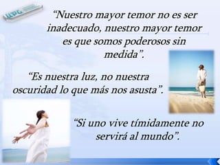 “Nuestro mayor temor no es ser
inadecuado, nuestro mayor temor
es que somos poderosos sin
medida”.
“Es nuestra luz, no nuestra
oscuridad lo que más nos asusta”.
“Si uno vive tímidamente no
servirá al mundo”.

 