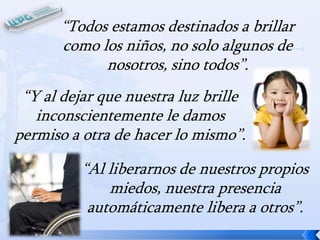 “Todos estamos destinados a brillar
como los niños, no solo algunos de
nosotros, sino todos”.

“Y al dejar que nuestra luz brille
inconscientemente le damos
permiso a otra de hacer lo mismo”.
“Al liberarnos de nuestros propios
miedos, nuestra presencia
automáticamente libera a otros”.

 