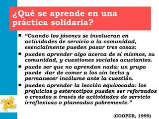 ¿Qué se aprende en una práctica solidaria? “ Cuando los jóvenes se involucran en actividades de servicio a la comunidad, esencialmente pueden pasar tres cosas: pueden aprender algo acerca de sí mismos, su comunidad, y cuestiones sociales acuciantes. puede ser que no aprendan nada: un grupo puede  dar de comer a los sin techo y permanecer incólume ante la cuestión.  pueden aprender la lección equivocada: los prejuicios y estereotipos pueden ser reforzados o creados a través de actividades de servicio irreflexivas o planeadas pobremente.” (COOPER, 1999) 