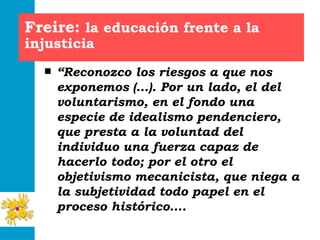 Freire:  la educación frente a la injusticia “ Reconozco los riesgos a que nos exponemos (…). Por un lado, el del voluntarismo, en el fondo una especie de idealismo pendenciero, que presta a la voluntad del individuo una fuerza capaz de hacerlo todo; por el otro el objetivismo mecanicista, que niega a la subjetividad todo papel en el proceso histórico…. 
