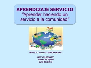 APRENDIZAJE SERVICIO
”Aprender haciendo un
servicio a la comunidad”
PROYECTO “ESCUELA: ESPACIO DE PAZ”
CEIP “LOS ROSALES”
Mairena del Aljarafe
Curso 2012/2013
 