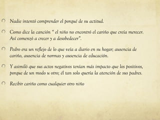 Nadie intentó comprender el porqué de su actitud.

Como dice la canción “ el niño no encontró el cariño que creía merecer.
Así comenzó a crecer y a desobedecer”.

Pedro era un reflejo de lo que veía a diario en su hogar; ausencia de
cariño, ausencia de normas y ausencia de educación.

Y asimiló que sus actos negativos tenían más impacto que los positivos,
porque de un modo u otro; él tan solo quería la atención de sus padres.

Recibir cariño como cualquier otro niño
 