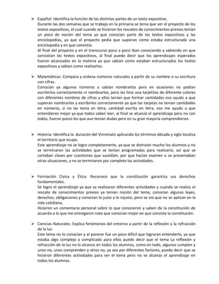  Español: Identifica la función de las distintas partes de un texto expositivo.
Durante las dos semanas que se trabajo en la primaria se tenia que ver el proyecto de los
textos expositivos, el cual cuando se hicieron los rescates de conocimientos previos tenían
un poco de noción del tema ya que conocían parte de los textos expositivos y las
enciclopedias, ya que el proyecto pedía que supieran como estaba estructurada una
enciclopedia y en que consistía.
Al final del proyecto y en el transcurso poco a poco iban conociendo y sabiendo en que
consistían los textos expositivos, al final puedo decir que los aprendizajes esperados
fueron alcanzados en la materia ya que sabían como estaban estructurados los textos
expositivos y sabían como realizarlos.
 Matemáticas: Compara y ordena números naturales a partir de su nombre o su escritura
con cifras.
Conocían ya algunos números y sabían nombrarlos pero en ocasiones no podían
escribirlos correctamente ni nombrarlos, pero les hice una tarjetitas de diferente colores
con diferentes nombres de cifras y ellos tenían que formar cantidades eso ayudo a que
supieran nombrarlos y escribirlos correctamente ya que las tarjetas no tenían cantidades
en números, si no las tenia en letra, cantidad escrita en letra, eso me ayudo a que
entendieran mejor ya que todos saben leer, al final se alcanzó el aprendizaje pero no con
todos, fueron pocos los que aun tenían dudas pero en su gran mayoría comprendieron.
 Historia: Identifica la duración del Virreinato aplicando los términos década y siglo localiza
el territorio que ocupo.
Este aprendizaje no se logro completamente, ya que se distraían mucho los alumnos y no
se terminaron las actividades que se tenían programadas para realizarlo, así que se
cortaban clases por cuestiones que sucedían, por que hacían examen o se presentaban
otras situaciones, y no se terminaron por completo las actividades.
 Formación Cívica y Ética: Reconoce que la constitución garantiza sus derechos
fundamentales.
Se logro el aprendizaje ya que se realizaron diferentes actividades y cuando se realizo el
rescate de conocimientos previos ya tenían noción del tema, conocían algunas leyes,
derechos, obligaciones y conocían lo justo y lo injusto, pero se vio que no se aplican en la
vida cotidiana.
Hicieron un comentario personal sobre lo que conocieron y saben de la constitución de
acuerdo a lo que me entregaron note que conocían mejor en que consiste la constitución.
 Ciencias Naturales: Explica fenómenos del entorno a partir de la reflexión y la refracción
de la luz.
Este tema no lo conocían y al parecer fue un poco difícil que lograran entenderlo, ya que
estaba algo complejo y complicado para ellos puedo decir que el tema La reflexión y
refracción de la luz no lo alcance en todos los alumnos, como en todo, algunos cumplen y
unos no, unos comprenden y otros no, ya sea por diferentes factores, puedo decir que se
hicieron diferentes actividades para ver el tema pero no se alcanzo el aprendizaje en
todos los alumnos.
 