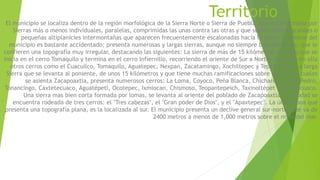 Territorio 
El municipio se localiza dentro de la región morfológica de la Sierra Norte o Sierra de Puebla, que está formada por 
Sierras más o menos individuales, paralelas, comprimidas las unas contra las otras y que suelen formar grandes o 
pequeñas altiplanicies intermontañas que aparecen frecuentemente escalonadas hacia la costa. El relieve del 
municipio es bastante accidentado; presenta numerosas y largas sierras, aunque no siempre bien definidas, que le 
confieren una topografía muy irregular, destacando las siguientes: La sierra de más de 15 kilómetros de largo que se 
inicia en el cerro Tomaquilo y termina en el cerro Infiernillo, recorriendo el oriente de Sur a Norte; destacan en ella 
otros cerros como el Cuacuilco, Tomaquilo, Aguatepec, Nexpan, Zacatamingo, Xochiltepec y Tepetzintan. La larga 
Sierra que se levanta al poniente, de unos 15 kilómetros y que tiene muchas ramificaciones sobre una de las cuales 
se asienta Zacapoaxtla, presenta numerosos cerros: La Loma, Coyoco, Peña Blanca, Chicharozco, San Pedro, 
Tonancingo, Caxtetecuaco, Aguatépetl, Ocotepec, Ixmiocan, Chismoso, Teopantepeich, Taxinoltépet y Xihuancuaco. 
Una sierra mas bien corta formada por lomas, se levanta al oriente del poblado de Zacapoaxtla. La ciudad se 
encuentra rodeada de tres cerros: el "Tres cabezas", el "Gran poder de Dios", y el "Apaxtepec". La única zona que 
presenta una topografía plana, es la localizada al sur. El municipio presenta un declive general sur-norte, que va de 
2400 metros a menos de 1,000 metros sobre el nivel del mar. 
 